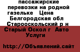 пассажирские перевозки на родной газельке › Цена ­ 500 - Белгородская обл., Старооскольский р-н, Старый Оскол г. Авто » Услуги   